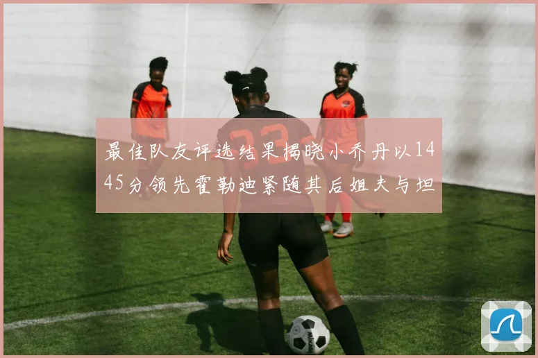 最佳队友评选结果揭晓小乔丹以1445分领先霍勒迪紧随其后姐夫与坦普尔并列第34位