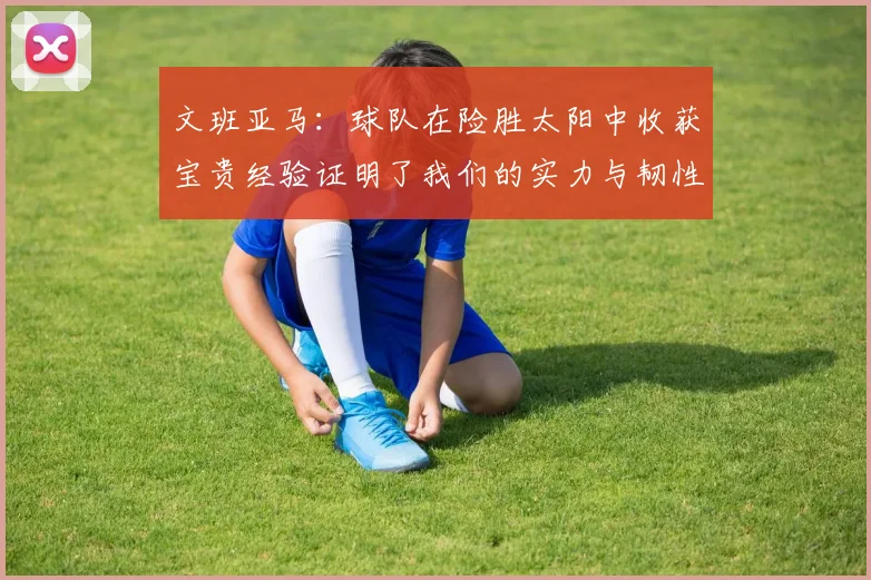 文班亚马：球队在险胜太阳中收获宝贵经验证明了我们的实力与韧性