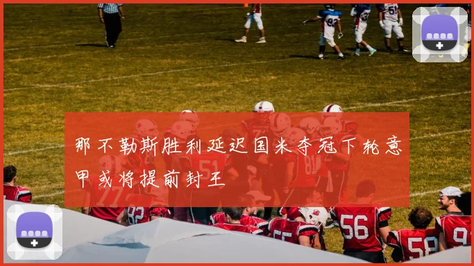 那不勒斯胜利延迟国米夺冠下轮意甲或将提前封王