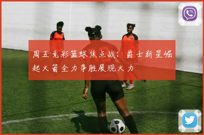 周五竞彩篮球焦点战：爵士新星崛起火箭全力争胜展现火力