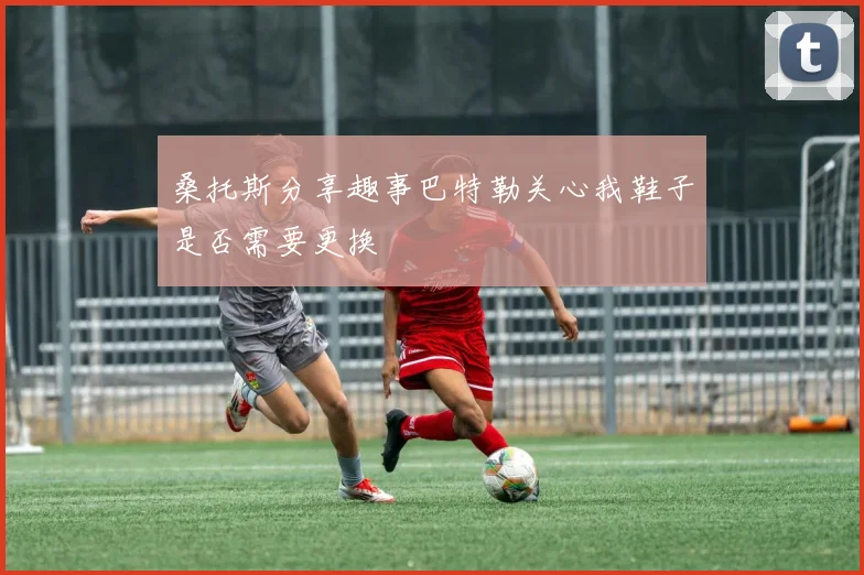 桑托斯分享趣事巴特勒关心我鞋子是否需要更换