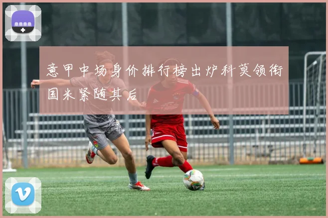 意甲中场身价排行榜出炉科莫领衔国米紧随其后