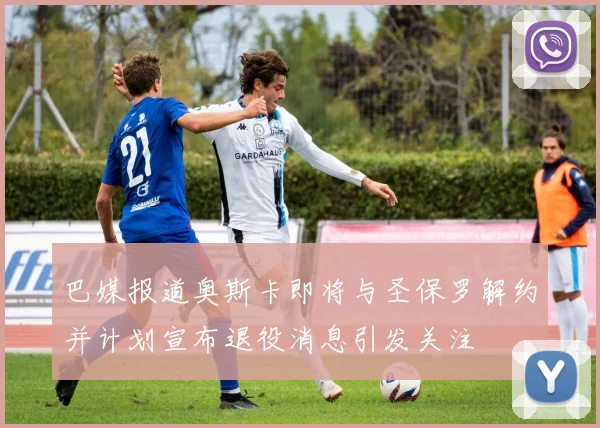 巴媒报道奥斯卡即将与圣保罗解约并计划宣布退役消息引发关注