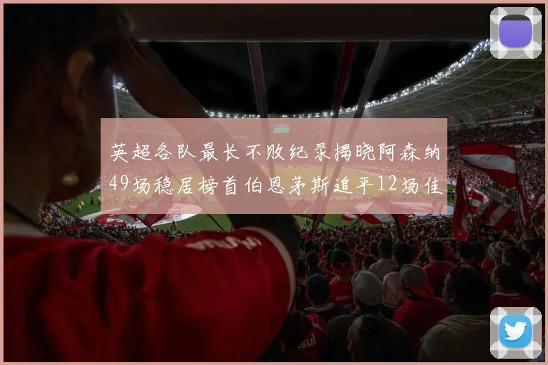 英超各队最长不败纪录揭晓阿森纳49场稳居榜首伯恩茅斯追平12场佳绩