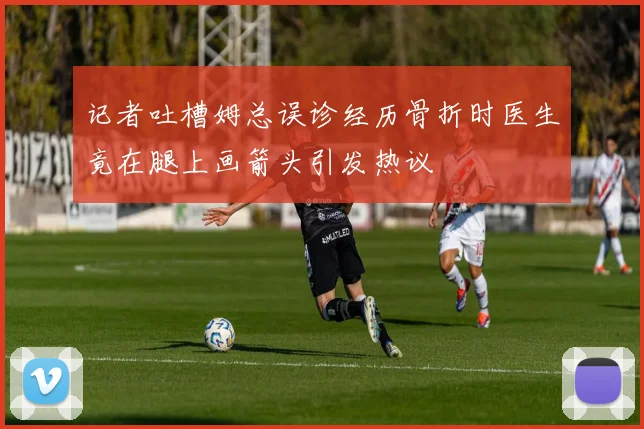 记者吐槽姆总误诊经历骨折时医生竟在腿上画箭头引发热议