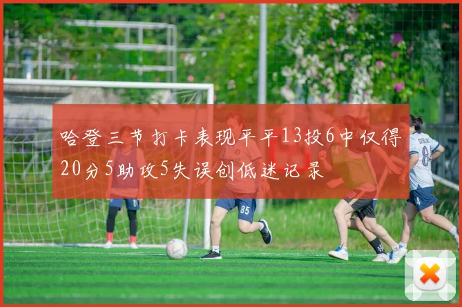 哈登三节打卡表现平平13投6中仅得20分5助攻5失误创低迷记录