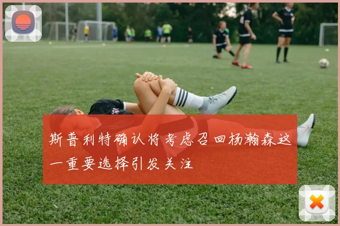 斯普利特确认将考虑召回杨瀚森这一重要选择引发关注