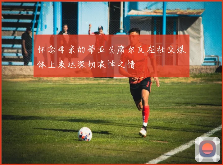 怀念母亲的蒂亚戈席尔瓦在社交媒体上表达深切哀悼之情