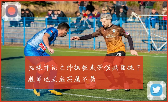 拓媒评论主帅执教表现伤病困扰下胜率达五成实属不易