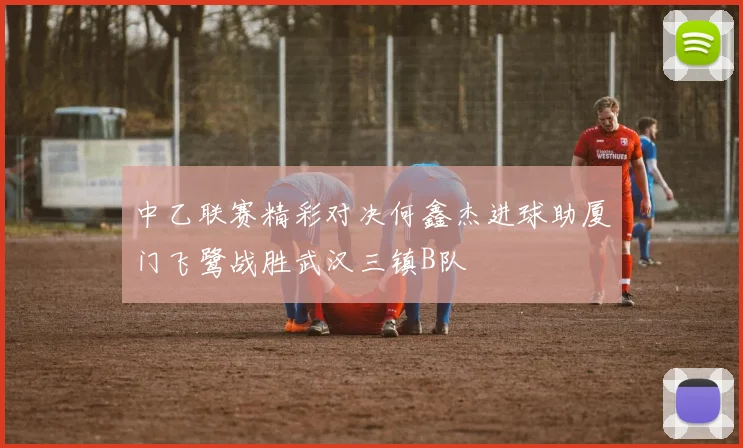 中乙联赛精彩对决何鑫杰进球助厦门飞鹭战胜武汉三镇B队