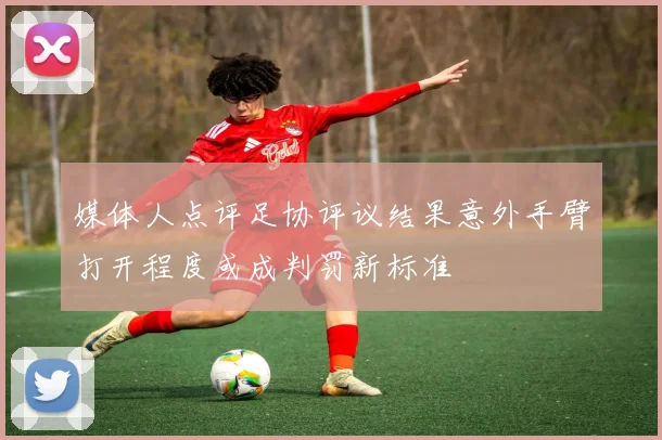 媒体人点评足协评议结果意外手臂打开程度或成判罚新标准