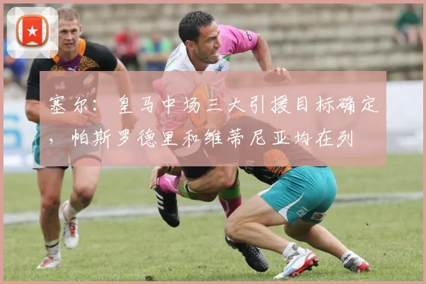 塞尔：皇马中场三大引援目标确定，帕斯罗德里和维蒂尼亚均在列