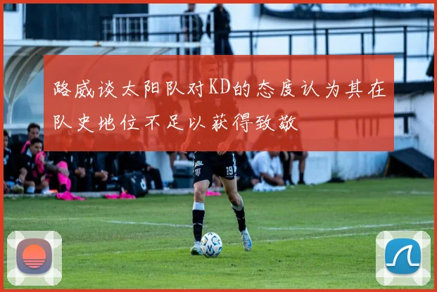 路威谈太阳队对KD的态度认为其在队史地位不足以获得致敬